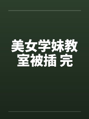 美女学妹教室被插 完笔趣阁无弹窗