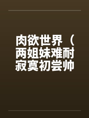 肉欲世界（两姐妹难耐寂寞初尝帅小伙)