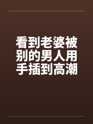 看到老婆被别的男人用手插到高潮by佚名