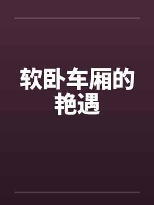 软卧车厢的艳遇by佚名笔趣阁无弹窗