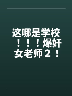 这哪是学校！！！爆奸女老师２！！！笔趣阁无弹窗