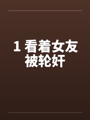1 看着女友被轮奸笔趣阁无弹窗