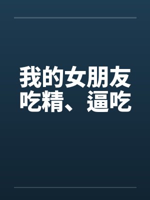 我的女朋友吃精、逼吃by佚名