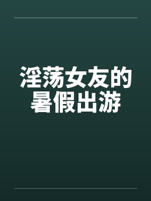 淫荡女友的暑假出游by佚名笔趣阁无弹窗