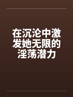 在沉沦中激发她无限的淫荡潜力by佚名
