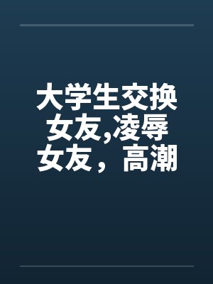 大学生交换女友,凌辱女友，高潮迭起完by佚名笔趣阁无弹窗