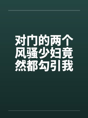 对门的两个风骚少妇竟然都勾引我打炮