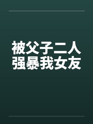 被父子二人强暴我女友笔趣阁无弹窗