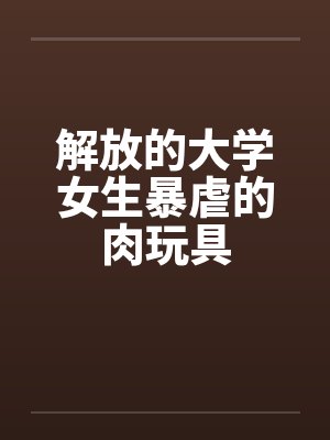 解放的大学女生暴虐的肉玩具by佚名笔趣阁无弹窗