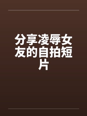 分享凌辱女友的自拍短片笔趣阁无弹窗