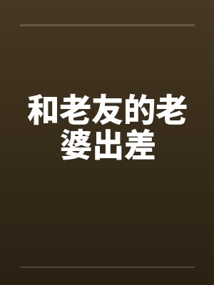 和老友的老婆出差by佚名