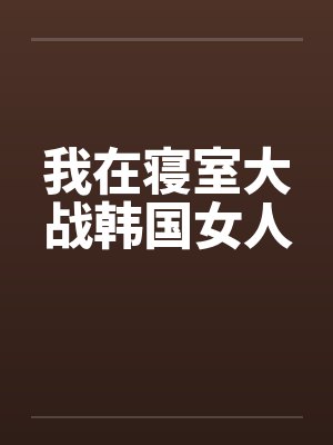 我在寝室大战韩国女人by佚名