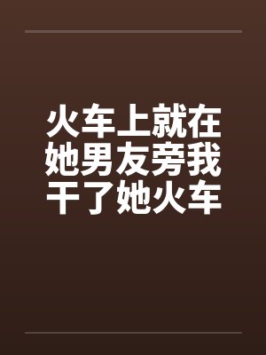 火车上就在她男友旁我干了她火车里的一次激情