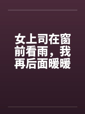 女上司在窗前看雨,我再后面暖暖她身体by佚名