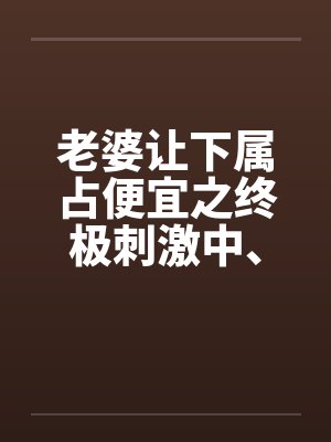 老婆让下属占便宜之终极刺激中、下by佚名