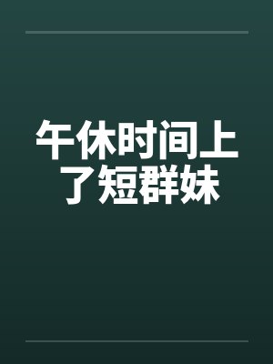 午休时间上了短群妹by佚名笔趣阁无弹窗