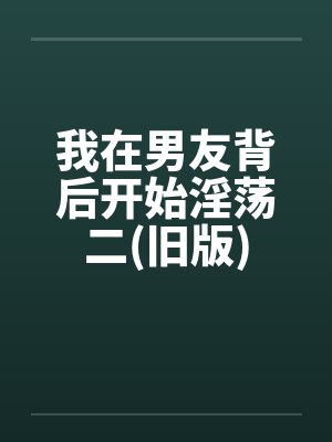 我在男友背后开始淫荡二(旧版)笔趣阁无弹窗