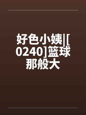 好色小姨|[0240]篮球那般大笔趣阁无弹窗