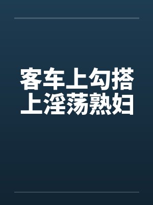 客车上勾搭上淫荡熟妇
