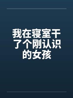 我在寝室干了个刚认识的女孩笔趣阁无弹窗