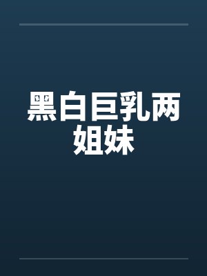 黑白巨乳两姐妹by佚名笔趣阁无弹窗
