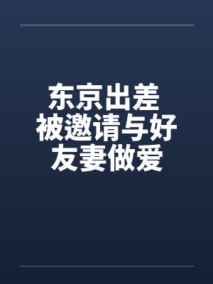 东京出差 被邀请与好友妻做爱