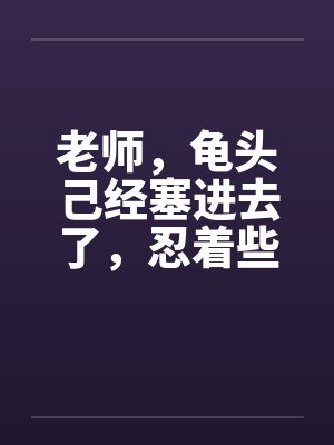 老师，龟头己经塞进去了，忍着些…