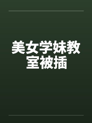 美女学妹教室被插笔趣阁无弹窗