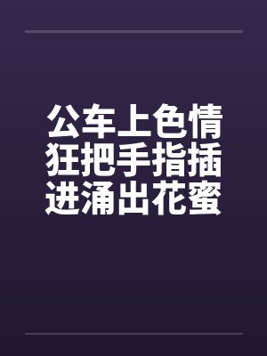 公车上色情狂把手指插进涌出花蜜的小穴中by佚名