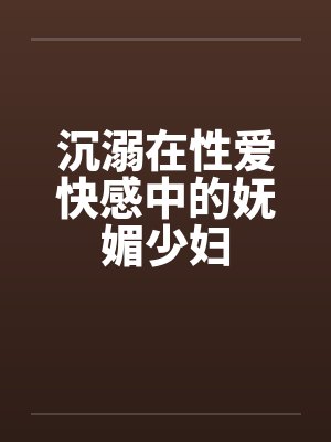 沉溺在性爱快感中的妩媚少妇笔趣阁无弹窗