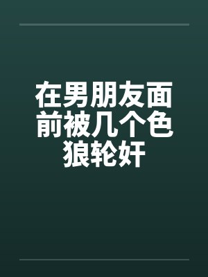 在男朋友面前被几个色狼轮奸笔趣阁无弹窗