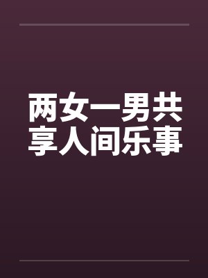 两女一男共享人间乐事笔趣阁无弹窗