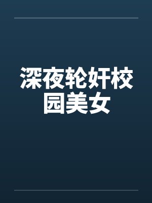 深夜轮奸校园美女by佚名笔趣阁无弹窗