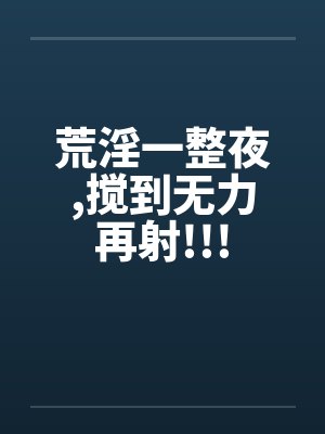 荒淫一整夜,搅到无力再射!!!