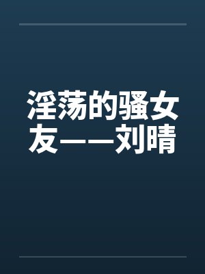 淫荡的骚女友——刘晴by佚名