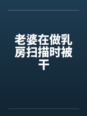 老婆在做乳房扫描时被干by佚名笔趣阁无弹窗