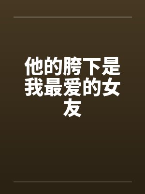 他的胯下是我最爱的女友by佚名笔趣阁无弹窗