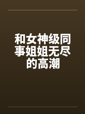 和女神级同事姐姐无尽的高潮