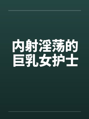 内射淫荡的巨乳女护士笔趣阁无弹窗