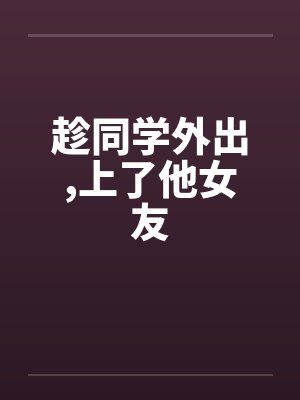 趁同学外出,上了他女友by佚名笔趣阁无弹窗
