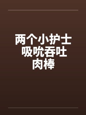 两个小护士 吸吮吞吐肉棒by佚名