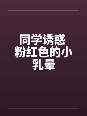同学诱惑 粉红色的小乳晕