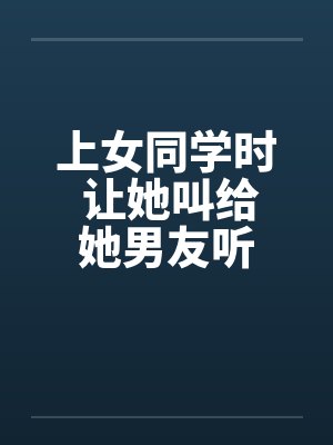 上女同学时 让她叫给她男友听by佚名