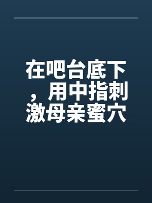 在吧台底下，用中指刺激母亲蜜穴