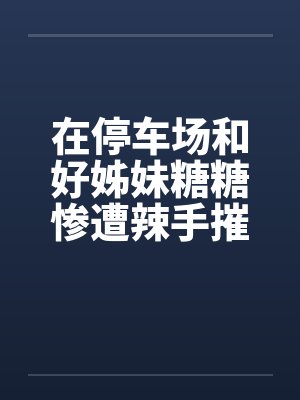 在停车场和好姊妹糖糖惨遭辣手摧花
