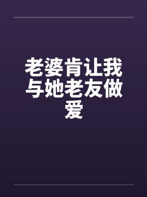 老婆肯让我与她老友做爱by佚名