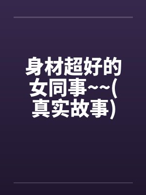 身材超好的女同事~~(真实故事)笔趣阁无弹窗