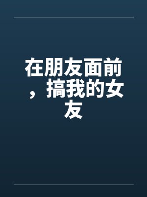 在朋友面前，搞我的女友笔趣阁无弹窗