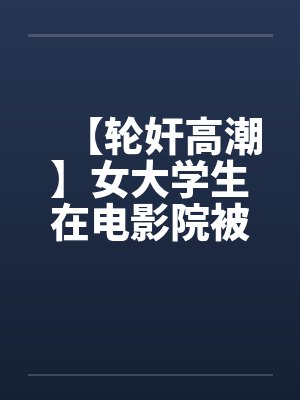 【轮奸高潮】女大学生在电影院被群奸(续集)2