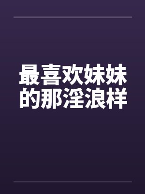 最喜欢妹妹的那淫浪样笔趣阁无弹窗